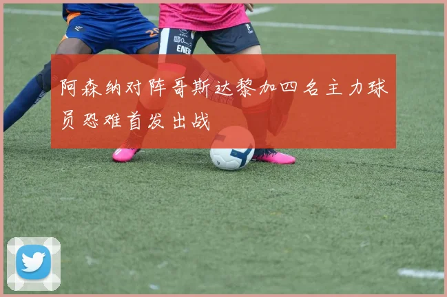 阿森纳对阵哥斯达黎加四名主力球员恐难首发出战