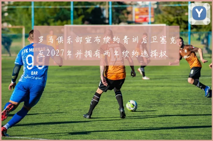 罗马俱乐部宣布续约青训后卫塞克至2027年并拥有两年续约选择权