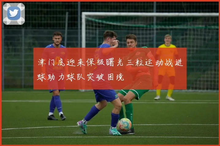津门虎迎来保级曙光三粒运动战进球助力球队突破困境