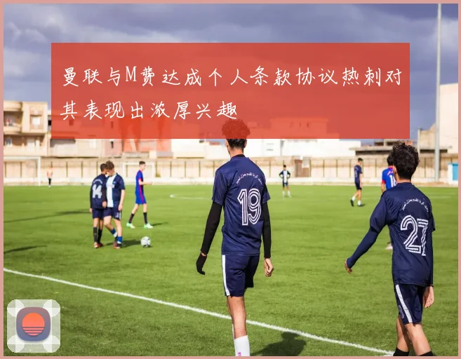 曼联与M费达成个人条款协议热刺对其表现出浓厚兴趣