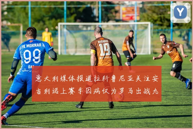 意大利媒体报道拉科鲁尼亚关注安吉利诺上赛季因病仅为罗马出战九场