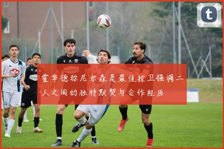 霍华德称尼尔森是最佳控卫强调二人之间的独特默契与合作经历