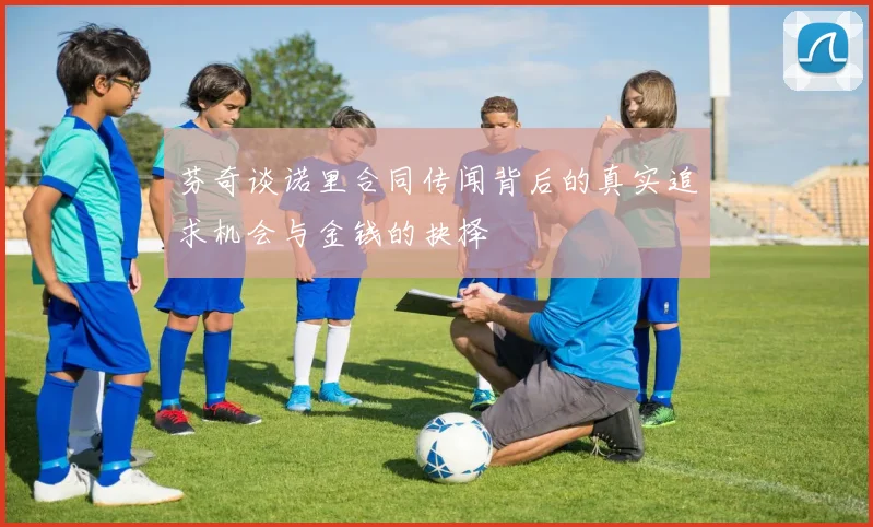 芬奇谈诺里合同传闻背后的真实追求机会与金钱的抉择