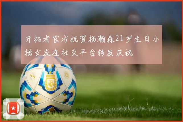 开拓者官方祝贺杨瀚森21岁生日小杨女友在社交平台转发庆祝