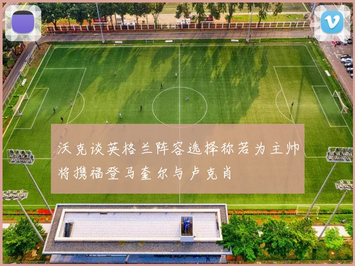 沃克谈英格兰阵容选择称若为主帅将携福登马奎尔与卢克肖
