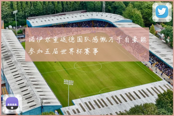 诺伊尔重返德国队感慨万千自豪能参加五届世界杯赛事