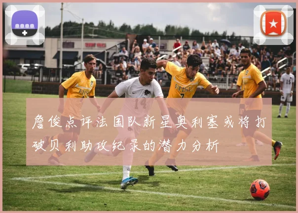 詹俊点评法国队新星奥利塞或将打破贝利助攻纪录的潜力分析
